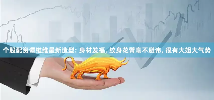 个股配资谭维维最新造型: 身材发福, 纹身花臂毫不避讳, 很有大姐大气势