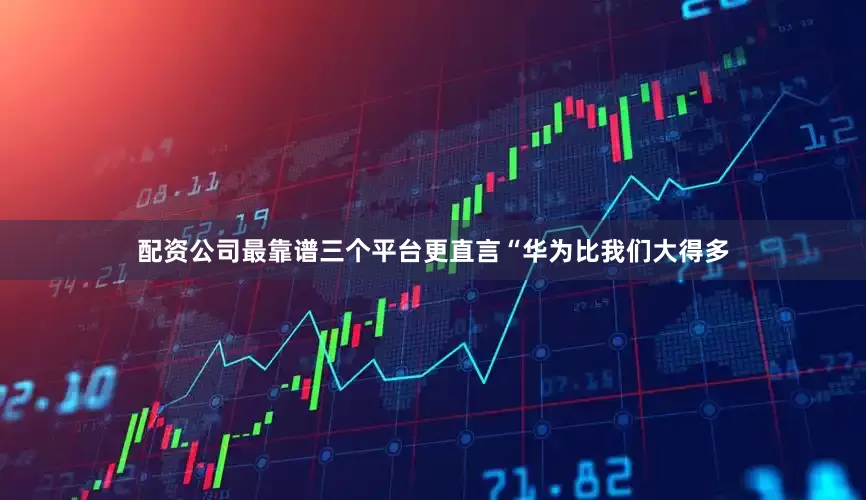 配资公司最靠谱三个平台更直言“华为比我们大得多