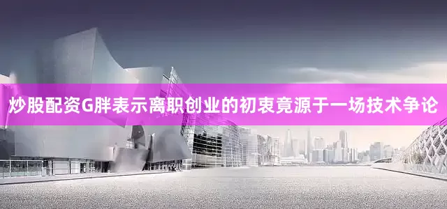 炒股配资G胖表示离职创业的初衷竟源于一场技术争论