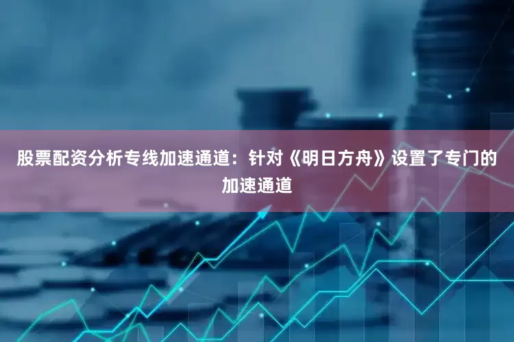 股票配资分析专线加速通道：针对《明日方舟》设置了专门的加速通道